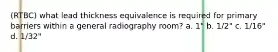 (RTBC) what lead thickness equivalence is required for primary barriers within a general radiography room? a. 1" b. 1/2" c. 1/16" d. 1/32"