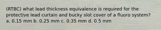 (RTBC) what lead thickness equivalence is required for the protective lead curtain and bucky slot cover of a fluoro system? a. 0.15 mm b. 0.25 mm c. 0.35 mm d. 0.5 mm