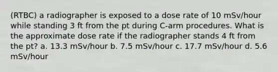 (RTBC) a radiographer is exposed to a dose rate of 10 mSv/hour while standing 3 ft from the pt during C-arm procedures. What is the approximate dose rate if the radiographer stands 4 ft from the pt? a. 13.3 mSv/hour b. 7.5 mSv/hour c. 17.7 mSv/hour d. 5.6 mSv/hour