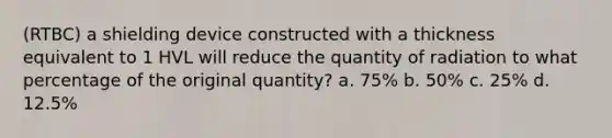 (RTBC) a shielding device constructed with a thickness equivalent to 1 HVL will reduce the quantity of radiation to what percentage of the original quantity? a. 75% b. 50% c. 25% d. 12.5%