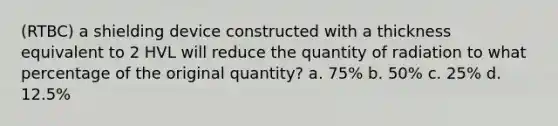 (RTBC) a shielding device constructed with a thickness equivalent to 2 HVL will reduce the quantity of radiation to what percentage of the original quantity? a. 75% b. 50% c. 25% d. 12.5%