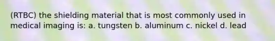 (RTBC) the shielding material that is most commonly used in medical imaging is: a. tungsten b. aluminum c. nickel d. lead