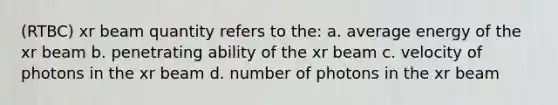 (RTBC) xr beam quantity refers to the: a. average energy of the xr beam b. penetrating ability of the xr beam c. velocity of photons in the xr beam d. number of photons in the xr beam