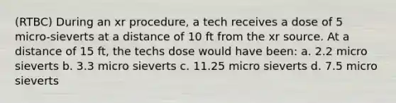 (RTBC) During an xr procedure, a tech receives a dose of 5 micro-sieverts at a distance of 10 ft from the xr source. At a distance of 15 ft, the techs dose would have been: a. 2.2 micro sieverts b. 3.3 micro sieverts c. 11.25 micro sieverts d. 7.5 micro sieverts