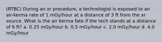 (RTBC) During an xr procedure, a technologist is exposed to an air-kerma rate of 1 mGy/hour at a distance of 3 ft from the xr source. What is the air kerma fate if the tech stands at a distance of 6 ft? a. 0.25 mGy/hour b. 0.5 mGy/hour c. 2.0 mGy/hour d. 4.0 mGy/hour