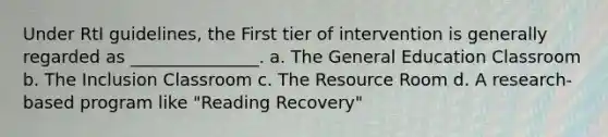 Under RtI guidelines, the First tier of intervention is generally regarded as _______________. a. The General Education Classroom b. The Inclusion Classroom c. The Resource Room d. A research-based program like "Reading Recovery"