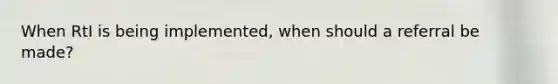 When RtI is being implemented, when should a referral be made?