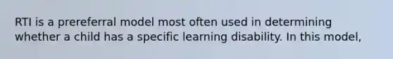 RTI is a prereferral model most often used in determining whether a child has a specific learning disability. In this model,