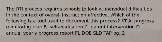 The RTI process requires schools to look at individual difficulties in the context of overall instruction effective. Which of the following is a tool used to document this process? KT A. progress monitoring plan B. self-evaluation C. parent intervention D. annual yearly progress report FL DOE SLD TAP pg. 2