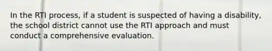 In the RTI process, if a student is suspected of having a disability, the school district cannot use the RTI approach and must conduct a comprehensive evaluation.