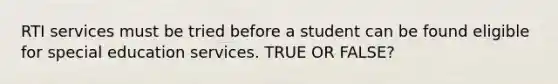 RTI services must be tried before a student can be found eligible for special education services. TRUE OR FALSE?