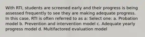 With RTI, students are screened early and their progress is being assessed frequently to see they are making adequate progress. In this case, RTI is often referred to as a: Select one: a. Probation model b. Prevention and intervention model c. Adequate yearly progress model d. Multifactored evaluation model