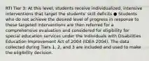 RTI Tier 3: At this level, students receive individualized, intensive interventions that target the students' skill deficits ● Students who do not achieve the desired level of progress in response to these targeted interventions are then referred for a comprehensive evaluation and considered for eligibility for special education services under the Individuals with Disabilities Education Improvement Act of 2004 (IDEA 2004). The data collected during Tiers 1, 2, and 3 are included and used to make the eligibility decision.