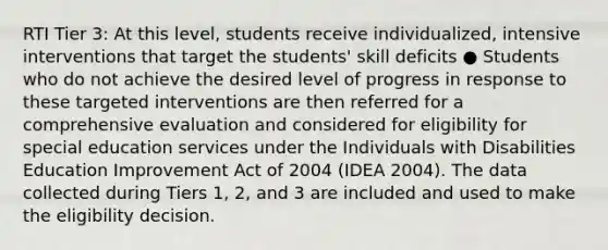 RTI Tier 3: At this level, students receive individualized, intensive interventions that target the students' skill deficits ● Students who do not achieve the desired level of progress in response to these targeted interventions are then referred for a comprehensive evaluation and considered for eligibility for special education services under the Individuals with Disabilities Education Improvement Act of 2004 (IDEA 2004). The data collected during Tiers 1, 2, and 3 are included and used to make the eligibility decision.