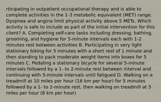 rticipating in outpatient occupational therapy and is able to complete activities in the 1-3 metabolic equivalent (MET) range. Dyspnea and angina limit physical activity above 5 METs. Which activity is safe to include as part of the initial intervention for this client? A. Completing self-care tasks including dressing, bathing, grooming, and hygiene for 5-minute intervals each with 1-2 minutes rest between activities B. Participating in very light stationary biking for 5 minutes with a short rest of 1 minute and then standing to pack moderate weight items into boxes for 5 minutes C. Pedaling a stationary bicycle for several 5-minute intervals followed by a 1- to 2-minute rest between interval and continuing with 5-minute intervals until fatigued D. Walking on a treadmill at 10 miles per hour (16 km per hour) for 5 minutes followed by a 1- to 2-minute rest, then walking on treadmill at 5 miles per hour (8 km per hour)