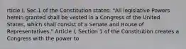 rticle I, Sec.1 of the Constitution states: "All legislative Powers herein granted shall be vested in a Congress of the United States, which shall consist of a Senate and House of Representatives." Article I, Section 1 of the Constitution creates a Congress with the power to