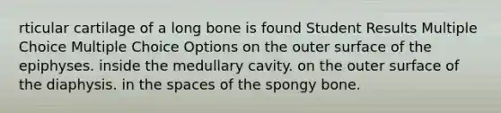 rticular cartilage of a long bone is found Student Results Multiple Choice Multiple Choice Options on the outer surface of the epiphyses. inside the medullary cavity. on the outer surface of the diaphysis. in the spaces of the spongy bone.