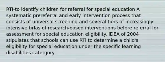 RTI-to identify children for referral for special education A systematic prereferral and <a href='https://www.questionai.com/knowledge/kvvL2dK6yw-early-intervention' class='anchor-knowledge'>early intervention</a> process that consists of universal screening and several tiers of increasingly intensive tirlas of research-based interventions before referral for assessment for special education eligibility. IDEA of 2004 stipulates that schools can use RTi to determine a child's eligibility for special education under the specific learning disabilities catergory