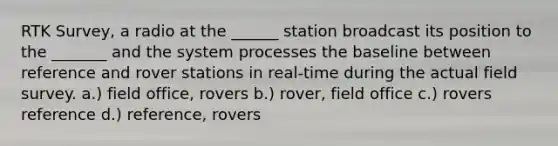 RTK Survey, a radio at the ______ station broadcast its position to the _______ and the system processes the baseline between reference and rover stations in real-time during the actual field survey. a.) field office, rovers b.) rover, field office c.) rovers reference d.) reference, rovers