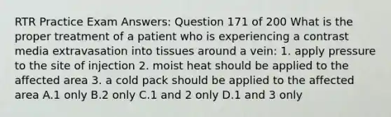 RTR Practice Exam Answers: Question 171 of 200 What is the proper treatment of a patient who is experiencing a contrast media extravasation into tissues around a vein: 1. apply pressure to the site of injection 2. moist heat should be applied to the affected area 3. a cold pack should be applied to the affected area A.1 only B.2 only C.1 and 2 only D.1 and 3 only