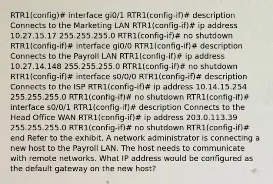 RTR1(config)# interface gi0/1 RTR1(config-if)# description Connects to the Marketing LAN RTR1(config-if)# ip address 10.27.15.17 255.255.255.0 RTR1(config-if)# no shutdown RTR1(config-if)# interface gi0/0 RTR1(config-if)# description Connects to the Payroll LAN RTR1(config-if)# ip address 10.27.14.148 255.255.255.0 RTR1(config-if)# no shutdown RTR1(config-if)# interface s0/0/0 RTR1(config-if)# description Connects to the ISP RTR1(config-if)# ip address 10.14.15.254 255.255.255.0 RTR1(config-if)# no shutdown RTR1(config-if)# interface s0/0/1 RTR1(config-if)# description Connects to the Head Office WAN RTR1(config-if)# ip address 203.0.113.39 255.255.255.0 RTR1(config-if)# no shutdown RTR1(config-if)# end Refer to the exhibit. A network administrator is connecting a new host to the Payroll LAN. The host needs to communicate with remote networks. What IP address would be configured as the default gateway on the new host?