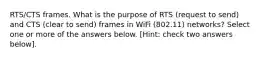 RTS/CTS frames. What is the purpose of RTS (request to send) and CTS (clear to send) frames in WiFi (802.11) networks? Select one or more of the answers below. [Hint: check two answers below].