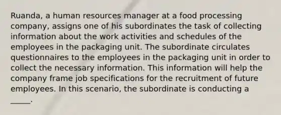 Ruanda, a human resources manager at a food processing company, assigns one of his subordinates the task of collecting information about the work activities and schedules of the employees in the packaging unit. The subordinate circulates questionnaires to the employees in the packaging unit in order to collect the necessary information. This information will help the company frame job specifications for the recruitment of future employees. In this scenario, the subordinate is conducting a _____.