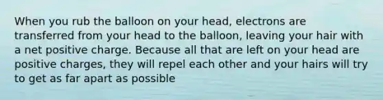 When you rub the balloon on your head, electrons are transferred from your head to the balloon, leaving your hair with a net positive charge. Because all that are left on your head are positive charges, they will repel each other and your hairs will try to get as far apart as possible