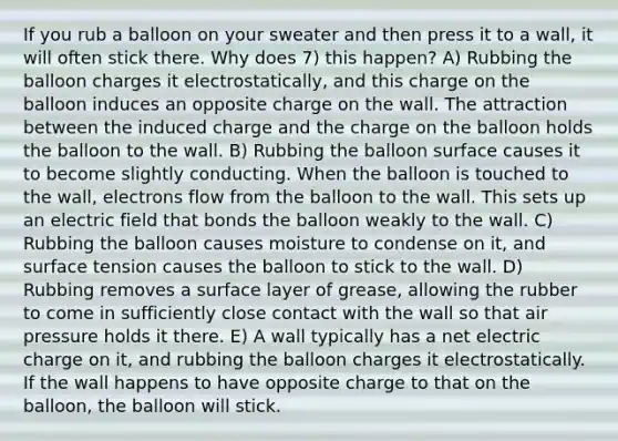 If you rub a balloon on your sweater and then press it to a wall, it will often stick there. Why does 7) this happen? A) Rubbing the balloon charges it electrostatically, and this charge on the balloon induces an opposite charge on the wall. The attraction between the induced charge and the charge on the balloon holds the balloon to the wall. B) Rubbing the balloon surface causes it to become slightly conducting. When the balloon is touched to the wall, electrons flow from the balloon to the wall. This sets up an electric field that bonds the balloon weakly to the wall. C) Rubbing the balloon causes moisture to condense on it, and surface tension causes the balloon to stick to the wall. D) Rubbing removes a surface layer of grease, allowing the rubber to come in sufficiently close contact with the wall so that air pressure holds it there. E) A wall typically has a net electric charge on it, and rubbing the balloon charges it electrostatically. If the wall happens to have opposite charge to that on the balloon, the balloon will stick.