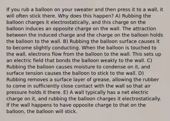 If you rub a balloon on your sweater and then press it to a wall, it will often stick there. Why does this happen? A) Rubbing the balloon charges it electrostatically, and this charge on the balloon induces an opposite charge on the wall. The attraction between the induced charge and the charge on the balloon holds the balloon to the wall. B) Rubbing the balloon surface causes it to become slightly conducting. When the balloon is touched to the wall, electrons flow from the balloon to the wall. This sets up an electric field that bonds the balloon weakly to the wall. C) Rubbing the balloon causes moisture to condense on it, and surface tension causes the balloon to stick to the wall. D) Rubbing removes a surface layer of grease, allowing the rubber to come in sufficiently close contact with the wall so that air pressure holds it there. E) A wall typically has a net electric charge on it, and rubbing the balloon charges it electrostatically. If the wall happens to have opposite charge to that on the balloon, the balloon will stick.