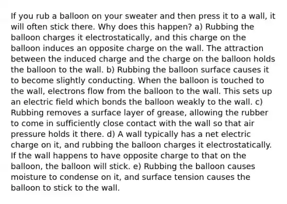 If you rub a balloon on your sweater and then press it to a wall, it will often stick there. Why does this happen? a) Rubbing the balloon charges it electrostatically, and this charge on the balloon induces an opposite charge on the wall. The attraction between the induced charge and the charge on the balloon holds the balloon to the wall. b) Rubbing the balloon surface causes it to become slightly conducting. When the balloon is touched to the wall, electrons flow from the balloon to the wall. This sets up an electric field which bonds the balloon weakly to the wall. c) Rubbing removes a surface layer of grease, allowing the rubber to come in sufficiently close contact with the wall so that air pressure holds it there. d) A wall typically has a net electric charge on it, and rubbing the balloon charges it electrostatically. If the wall happens to have opposite charge to that on the balloon, the balloon will stick. e) Rubbing the balloon causes moisture to condense on it, and surface tension causes the balloon to stick to the wall.