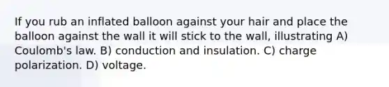 If you rub an inflated balloon against your hair and place the balloon against the wall it will stick to the wall, illustrating A) Coulomb's law. B) conduction and insulation. C) charge polarization. D) voltage.