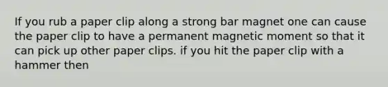 If you rub a paper clip along a strong bar magnet one can cause the paper clip to have a permanent magnetic moment so that it can pick up other paper clips. if you hit the paper clip with a hammer then