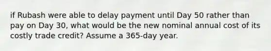 if Rubash were able to delay payment until Day 50 rather than pay on Day 30, what would be the new nominal annual cost of its costly trade credit? Assume a 365-day year.