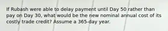 If Rubash were able to delay payment until Day 50 rather than pay on Day 30, what would be the new nominal annual cost of its costly trade credit? Assume a 365-day year.