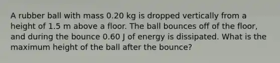 A rubber ball with mass 0.20 kg is dropped vertically from a height of 1.5 m above a floor. The ball bounces off of the floor, and during the bounce 0.60 J of energy is dissipated. What is the maximum height of the ball after the bounce?