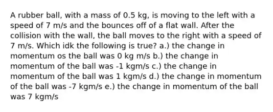 A rubber ball, with a mass of 0.5 kg, is moving to the left with a speed of 7 m/s and the bounces off of a flat wall. After the collision with the wall, the ball moves to the right with a speed of 7 m/s. Which idk the following is true? a.) the change in momentum os the ball was 0 kg m/s b.) the change in momentum of the ball was -1 kgm/s c.) the change in momentum of the ball was 1 kgm/s d.) the change in momentum of the ball was -7 kgm/s e.) the change in momentum of the ball was 7 kgm/s