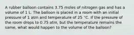 A rubber balloon contains 3.75 moles of nitrogen gas and has a volume of 1 L. The balloon is placed in a room with an initial pressure of 1 atm and temperature of 25 °C. If the pressure of the room drops to 0.75 atm, but the temperature remains the same, what would happen to the volume of the balloon?