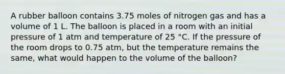 A rubber balloon contains 3.75 moles of nitrogen gas and has a volume of 1 L. The balloon is placed in a room with an initial pressure of 1 atm and temperature of 25 °C. If the pressure of the room drops to 0.75 atm, but the temperature remains the same, what would happen to the volume of the balloon?