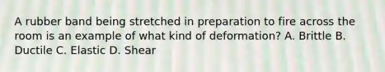 A rubber band being stretched in preparation to fire across the room is an example of what kind of deformation? A. Brittle B. Ductile C. Elastic D. Shear