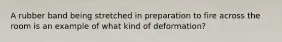 A rubber band being stretched in preparation to fire across the room is an example of what kind of deformation?