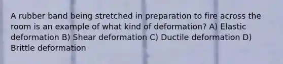 A rubber band being stretched in preparation to fire across the room is an example of what kind of deformation? A) Elastic deformation B) Shear deformation C) Ductile deformation D) Brittle deformation