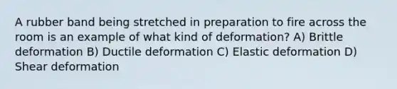 A rubber band being stretched in preparation to fire across the room is an example of what kind of deformation? A) Brittle deformation B) Ductile deformation C) Elastic deformation D) Shear deformation