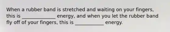 When a rubber band is stretched and waiting on your fingers, this is ______________ energy, and when you let the rubber band fly off of your fingers, this is ____________ energy.