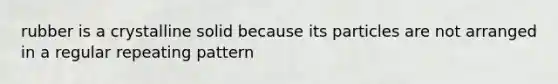 rubber is a crystalline solid because its particles are not arranged in a regular repeating pattern
