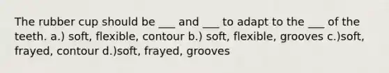 The rubber cup should be ___ and ___ to adapt to the ___ of the teeth. a.) soft, flexible, contour b.) soft, flexible, grooves c.)soft, frayed, contour d.)soft, frayed, grooves