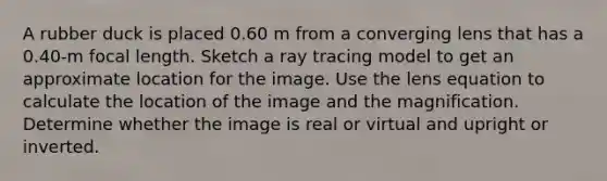 A rubber duck is placed 0.60 m from a converging lens that has a 0.40-m focal length. Sketch a ray tracing model to get an approximate location for the image. Use the lens equation to calculate the location of the image and the magnification. Determine whether the image is real or virtual and upright or inverted.