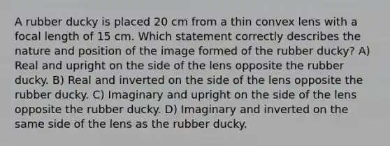 A rubber ducky is placed 20 cm from a thin convex lens with a focal length of 15 cm. Which statement correctly describes the nature and position of the image formed of the rubber ducky? A) Real and upright on the side of the lens opposite the rubber ducky. B) Real and inverted on the side of the lens opposite the rubber ducky. C) Imaginary and upright on the side of the lens opposite the rubber ducky. D) Imaginary and inverted on the same side of the lens as the rubber ducky.