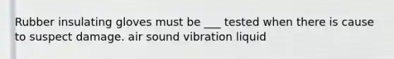 Rubber insulating gloves must be ___ tested when there is cause to suspect damage. air sound vibration liquid