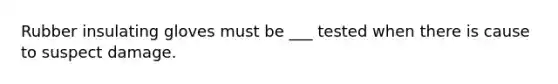 Rubber insulating gloves must be ___ tested when there is cause to suspect damage.